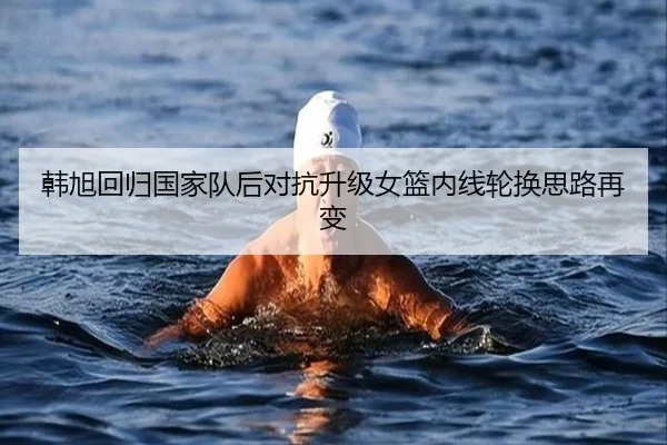 韩旭回归国家队后对抗升级女篮内线轮换思路再变