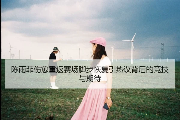 陈雨菲伤愈重返赛场脚步恢复引热议背后的竞技与期待